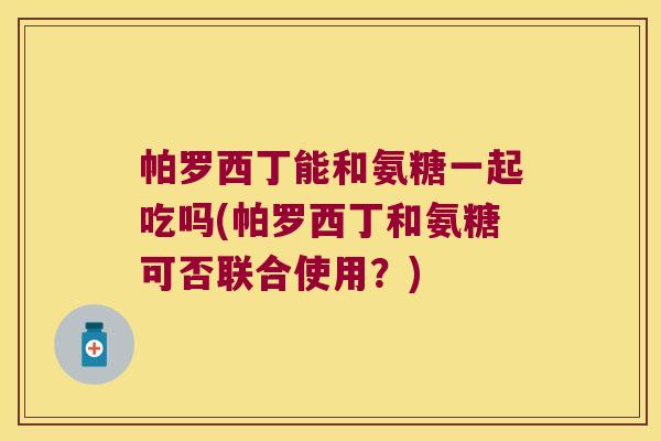 帕罗西丁能和氨糖一起吃吗(帕罗西丁和氨糖可否联合使用?) 帕罗西丁能和氨糖一起吃吗(帕罗西丁和氨糖可否联合使用?)