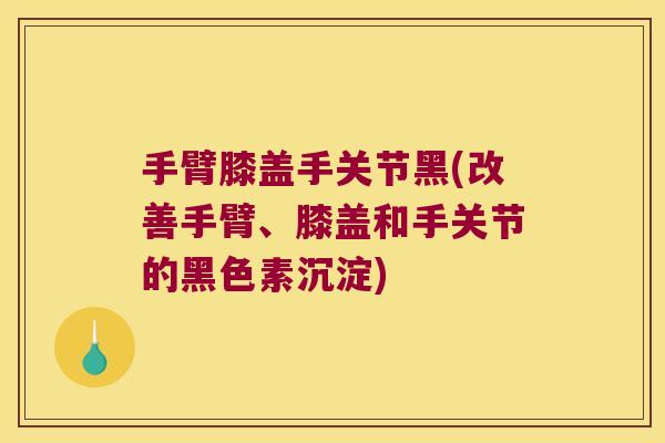 手臂膝盖手关节黑(改善手臂、膝盖和手关节的黑色素沉淀)