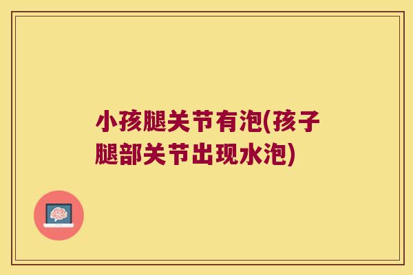 小孩腿关节有泡(孩子腿部关节出现水泡)