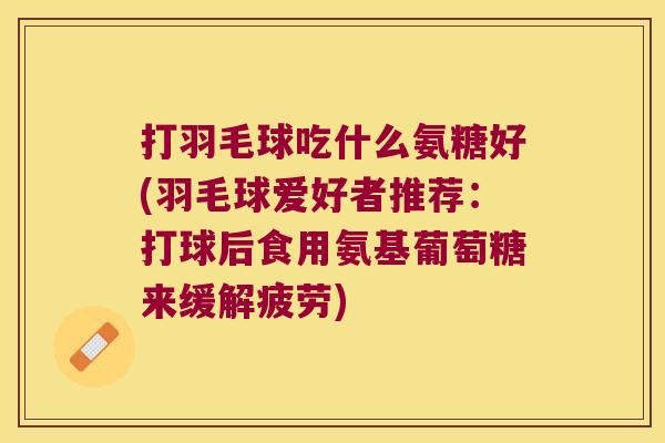打羽毛球吃什么氨糖好(羽毛球爱好者推荐:打球后食用氨基葡萄糖来缓解疲劳) 打羽毛球吃什么氨糖好(羽毛球爱好者推荐:打球后食用氨基葡萄糖来缓解疲劳)