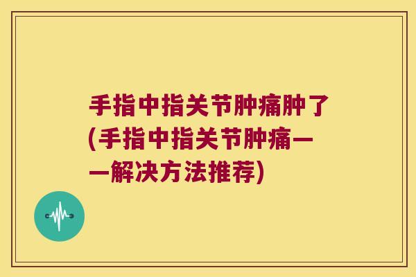 手指中指关节肿痛肿了(手指中指关节肿痛——解决方法推荐)