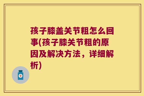 孩子膝盖关节粗怎么回事(孩子膝关节粗的原因及解决方法，详细解析)