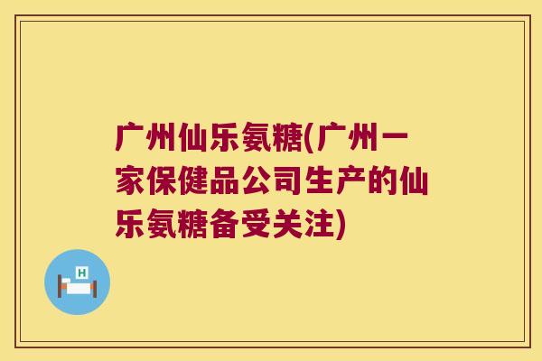 广州仙乐氨糖(广州一家保健品公司生产的仙乐氨糖备受关注) 广州仙乐氨糖(广州一家保健品公司生产的仙乐氨糖备受关注)