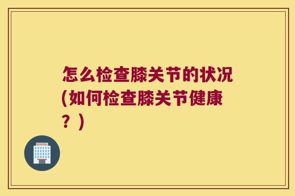怎么检查膝关节的状况(如何检查膝关节健康?) 怎么检查膝关节的状况(如何检查膝关节健康?)