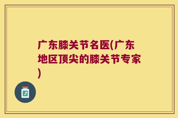 广东膝关节名医(广东地区的膝关节专家) 广东膝关节名医(广东地区的膝关节专家)