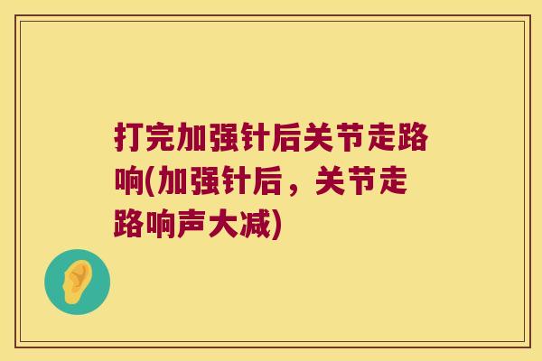 打完加强针后关节走路响(加强针后，关节走路响声大减)