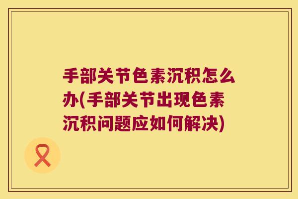 手部关节色素沉积怎么办(手部关节出现色素沉积问题应如何解决)