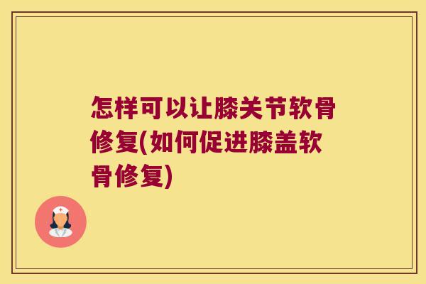 怎样可以让膝关节软骨修复(如何促进膝盖软骨修复)