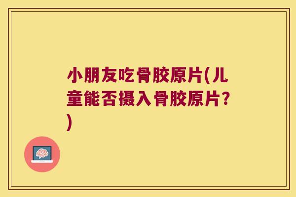 小朋友吃骨胶原片(儿童能否摄入骨胶原片？)