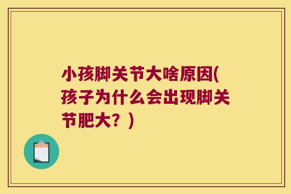 小孩脚关节大啥原因(孩子为什么会出现脚关节肥大？)