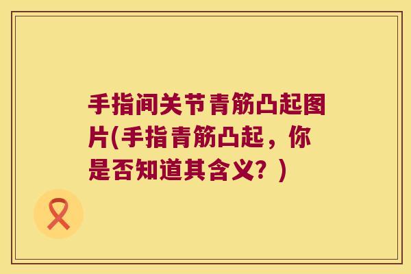 手指间关节青筋凸起图片(手指青筋凸起,你是否知道其含义?) 手指间关节青筋凸起图片(手指青筋凸起,你是否知道其含义?)
