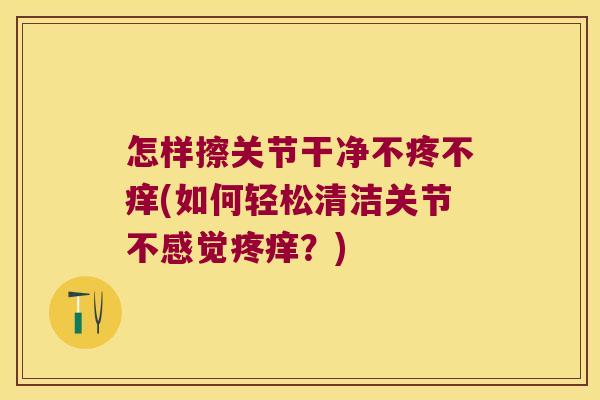 怎样擦关节干净不疼不痒(如何轻松清洁关节不感觉疼痒？)