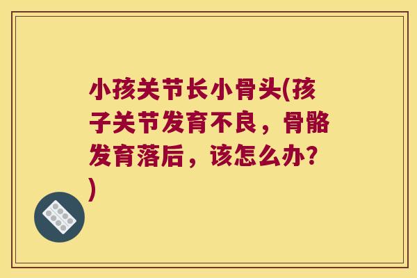小孩关节长小骨头(孩子关节发育不良，骨骼发育落后，该怎么办？)