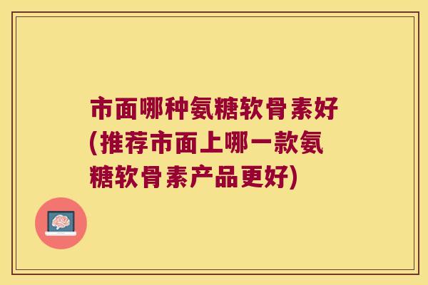 市面哪种氨糖软骨素好(推荐市面上哪一款氨糖软骨素产品更好)