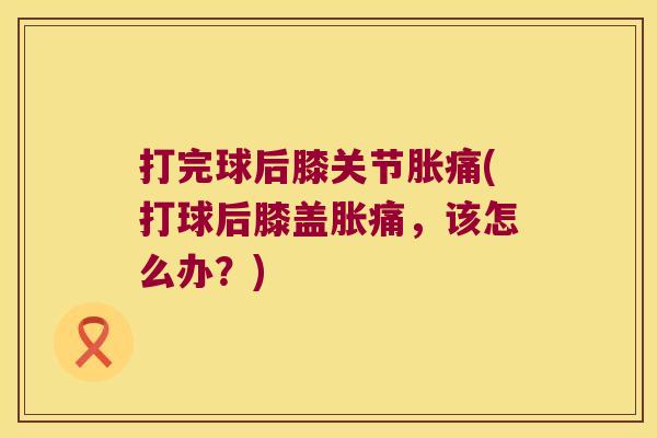 打完球后膝关节胀痛(打球后膝盖胀痛,该怎么办?) 打完球后膝关节胀痛(打球后膝盖胀痛,该怎么办?)