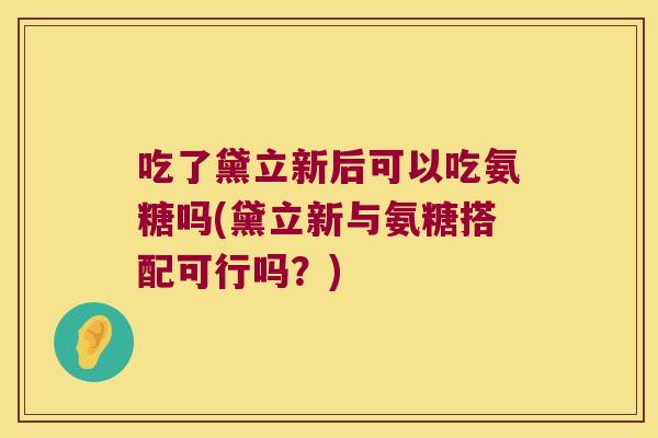 吃了黛立新后可以吃氨糖吗(黛立新与氨糖搭配可行吗？)