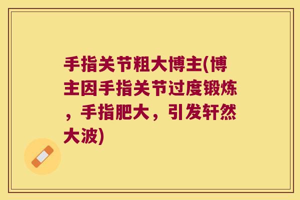 手指关节粗大博主(博主因手指关节过度锻炼，手指肥大，引发轩然大波)