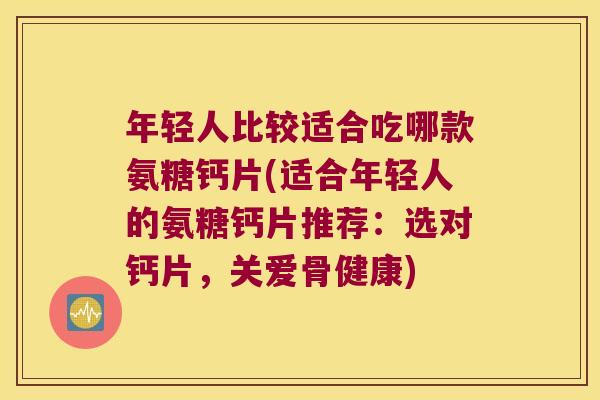 年轻人比较适合吃哪款氨糖钙片(适合年轻人的氨糖钙片推荐:选对钙片,关爱骨健康) 年轻人比较适合吃哪款氨糖钙片(适合年轻人的氨糖钙片推荐:选对钙片,关爱骨健康)