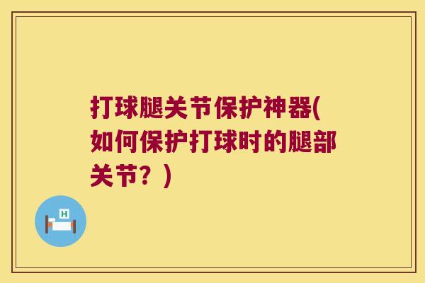打球腿关节保护神器(如何保护打球时的腿部关节?) 打球腿关节保护神器(如何保护打球时的腿部关节?)