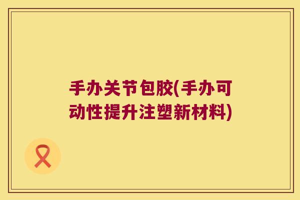 手办关节包胶(手办可动性提升注塑新材料) 手办关节包胶(手办可动性提升注塑新材料)