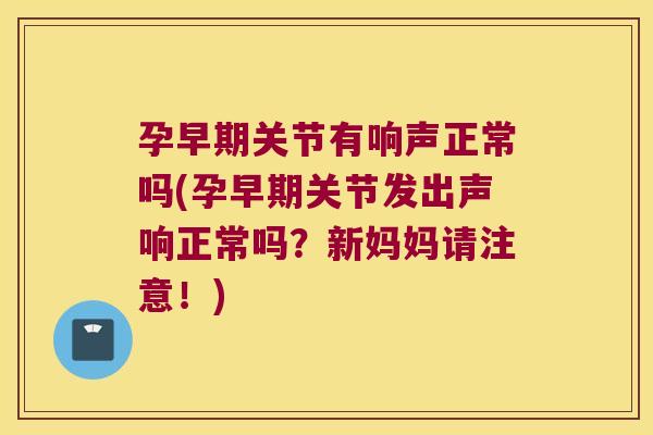 孕早期关节有响声正常吗(孕早期关节发出声响正常吗?新妈妈请注意!) 孕早期关节有响声正常吗(孕早期关节发出声响正常吗?新妈妈请注意!)