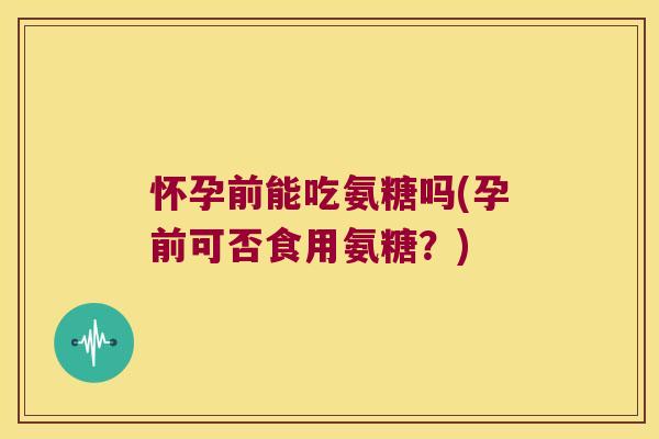 怀孕前能吃氨糖吗(孕前可否食用氨糖？)