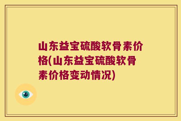 山东益宝硫酸软骨素价格(山东益宝硫酸软骨素价格变动情况)