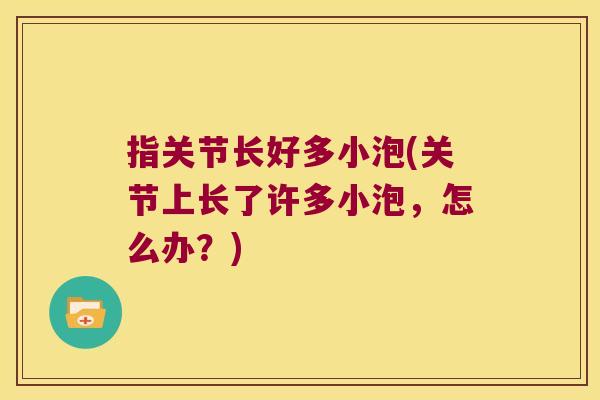指关节长好多小泡(关节上长了许多小泡,怎么办?) 指关节长好多小泡(关节上长了许多小泡,怎么办?)