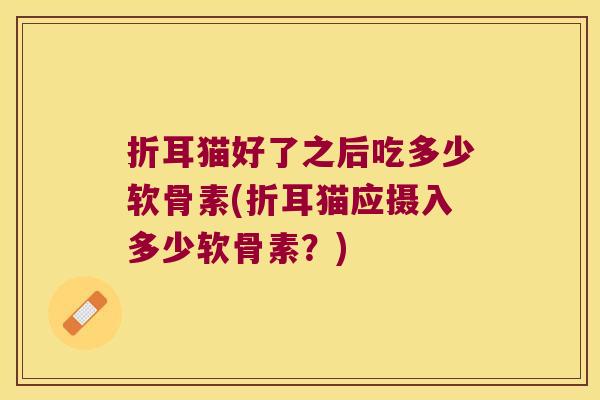 折耳猫好了之后吃多少软骨素(折耳猫应摄入多少软骨素?) 折耳猫好了之后吃多少软骨素(折耳猫应摄入多少软骨素?)