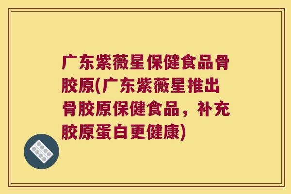 广东紫薇星保健食品骨胶原(广东紫薇星推出骨胶原保健食品，补充胶原蛋白更健康)