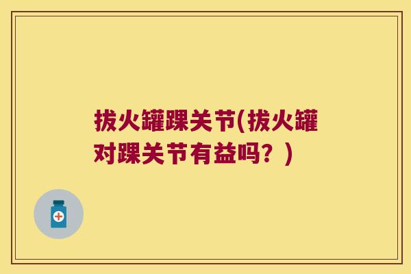 拔火罐踝关节(拔火罐对踝关节有益吗?) 拔火罐踝关节(拔火罐对踝关节有益吗?)