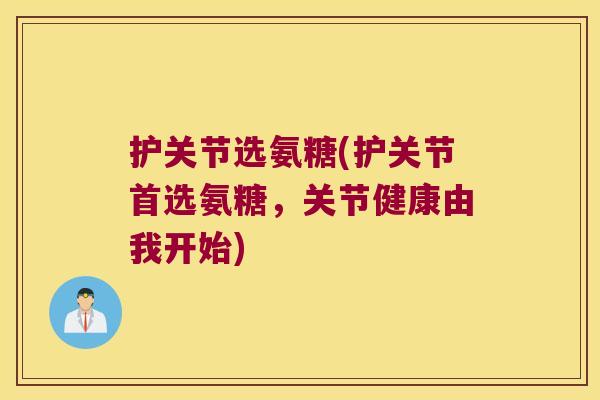 护关节选氨糖(护关节首选氨糖,关节健康由我开始) 护关节选氨糖(护关节首选氨糖,关节健康由我开始)