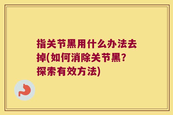 指关节黑用什么办法去掉(如何消除关节黑?探索有效方法) 指关节黑用什么办法去掉(如何消除关节黑?探索有效方法)