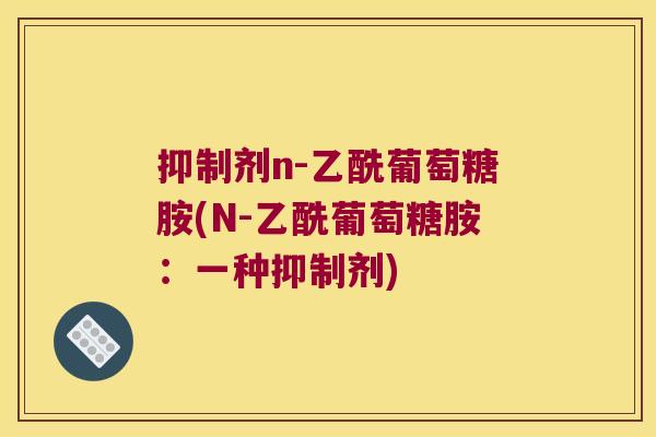 抑制剂n-乙酰葡萄糖胺(N-乙酰葡萄糖胺:一种抑制剂) 抑制剂n-乙酰葡萄糖胺(N-乙酰葡萄糖胺:一种抑制剂)