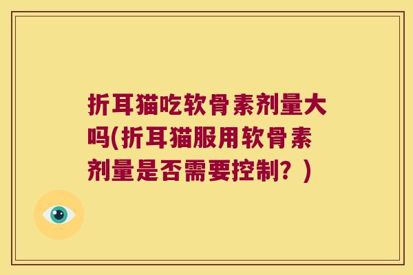 折耳猫吃软骨素剂量大吗(折耳猫服用软骨素剂量是否需要控制?) 折耳猫吃软骨素剂量大吗(折耳猫服用软骨素剂量是否需要控制?)