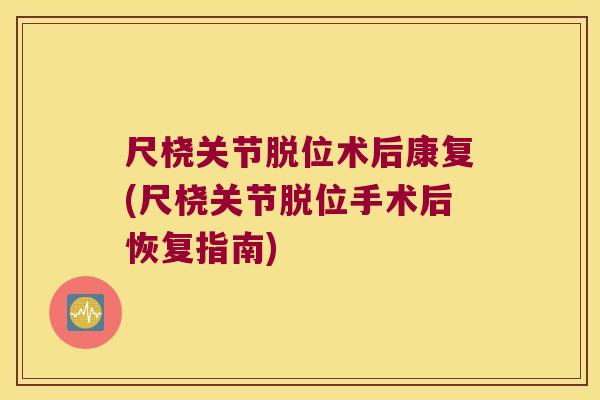 尺桡关节脱位术后康复(尺桡关节脱位手术后恢复指南)