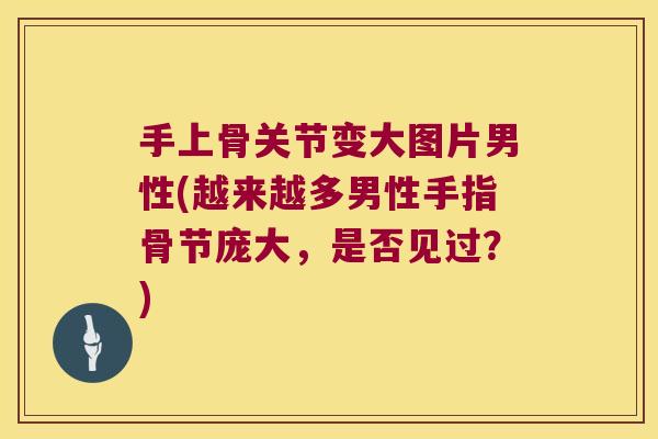 手上骨关节变大图片男性(越来越多男性手指骨节庞大，是否见过？)