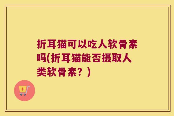 折耳猫可以吃人软骨素吗(折耳猫能否摄取人类软骨素？)