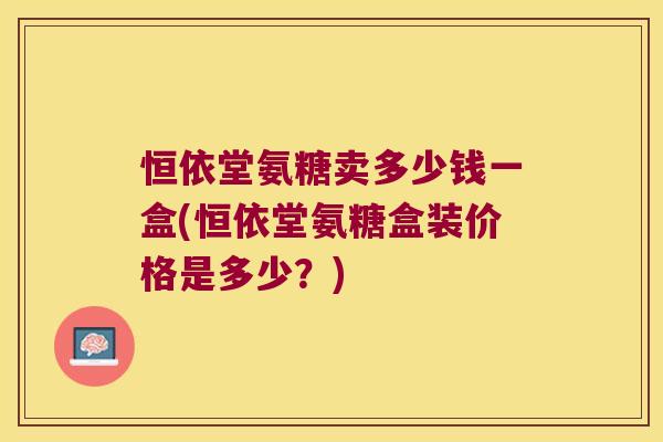 恒依堂氨糖卖多少钱一盒(恒依堂氨糖盒装价格是多少?) 恒依堂氨糖卖多少钱一盒(恒依堂氨糖盒装价格是多少?)