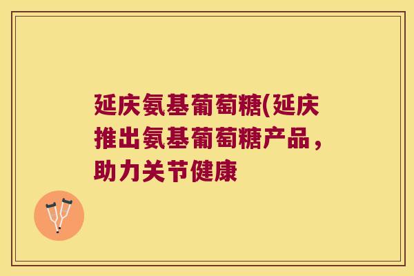 延庆氨基葡萄糖(延庆推出氨基葡萄糖产品，助力关节健康