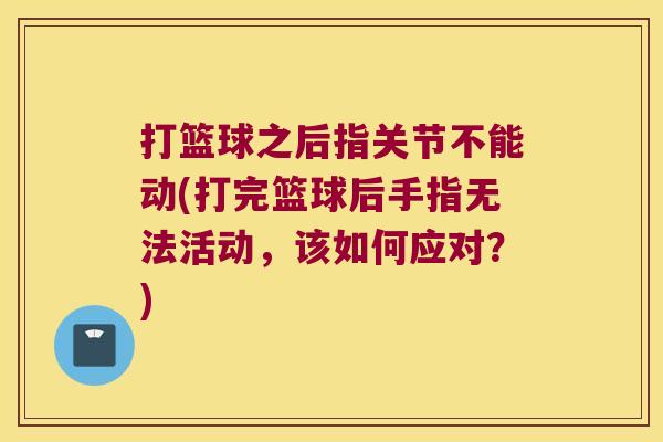 打篮球之后指关节不能动(打完篮球后手指无法活动,该如何应对?) 打篮球之后指关节不能动(打完篮球后手指无法活动,该如何应对?)