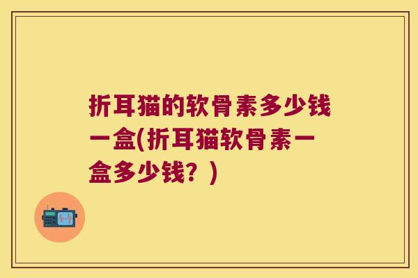 折耳猫的软骨素多少钱一盒(折耳猫软骨素一盒多少钱？)