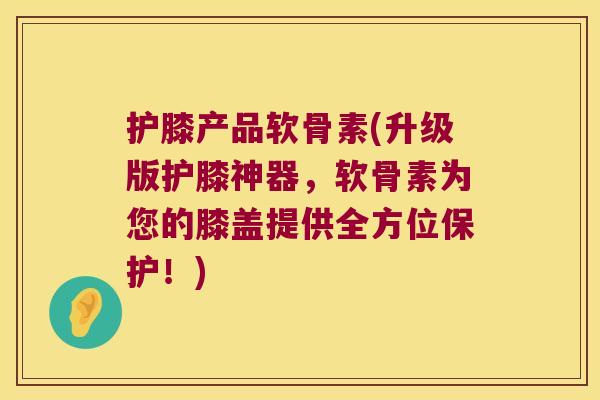 护膝产品软骨素(升级版护膝神器，软骨素为您的膝盖提供全方位保护！)