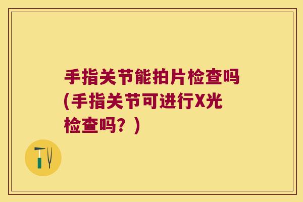 手指关节能拍片检查吗(手指关节可进行X光检查吗？)