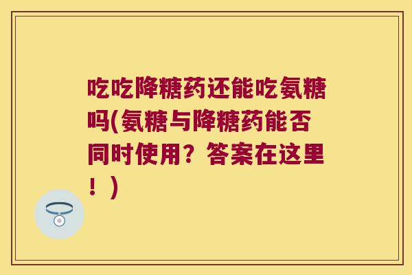 吃吃降糖药还能吃氨糖吗(氨糖与降糖药能否同时使用?答案在这里!) 吃吃降糖药还能吃氨糖吗(氨糖与降糖药能否同时使用?答案在这里!)