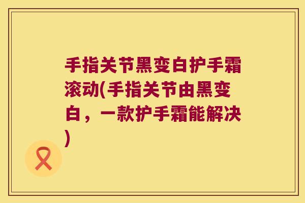 手指关节黑变白护手霜滚动(手指关节由黑变白,一款护手霜能解决) 手指关节黑变白护手霜滚动(手指关节由黑变白,一款护手霜能解决)