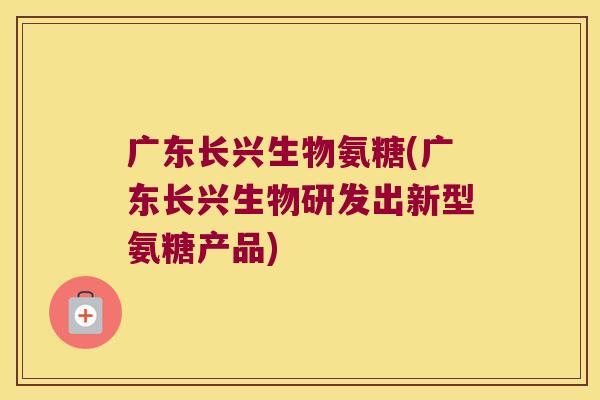 广东长兴生物氨糖(广东长兴生物研发出新型氨糖产品) 广东长兴生物氨糖(广东长兴生物研发出新型氨糖产品)