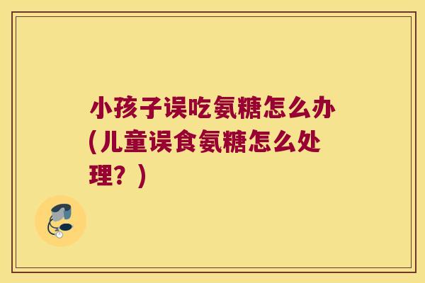 小孩子误吃氨糖怎么办(儿童误食氨糖怎么处理?) 小孩子误吃氨糖怎么办(儿童误食氨糖怎么处理?)