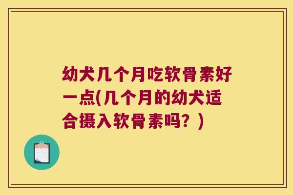 幼犬几个月吃软骨素好一点(几个月的幼犬适合摄入软骨素吗？)