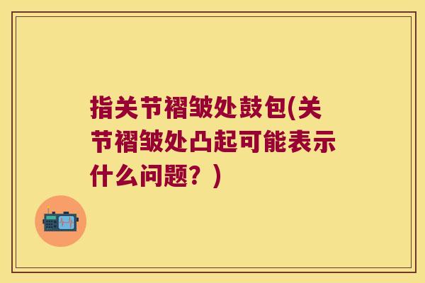 指关节褶皱处鼓包(关节褶皱处凸起可能表示什么问题？)